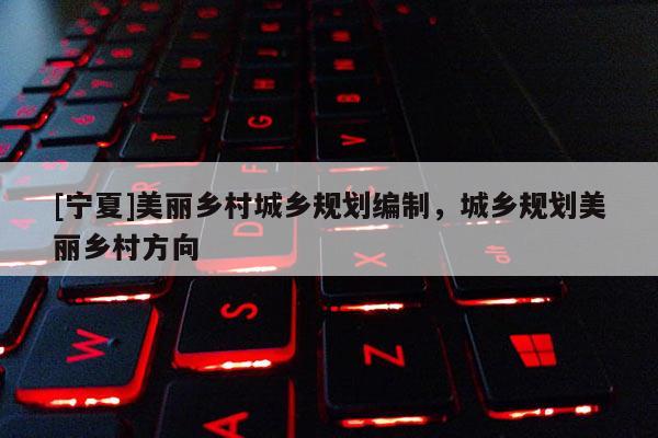 [寧夏]美麗鄉(xiāng)村城鄉(xiāng)規(guī)劃編制，城鄉(xiāng)規(guī)劃美麗鄉(xiāng)村方向