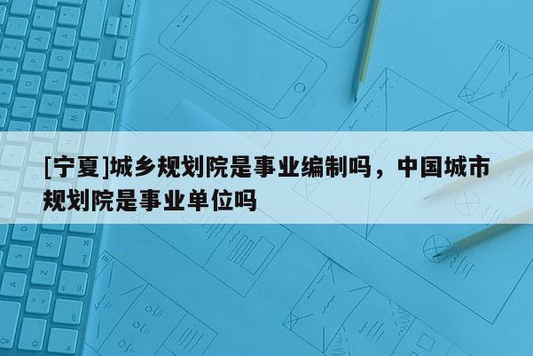 [寧夏]城鄉規劃院是事業編制嗎，中國城市規劃院是事業單位嗎