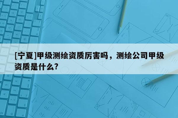 [寧夏]甲級測繪資質厲害嗎，測繪公司甲級資質是什么?