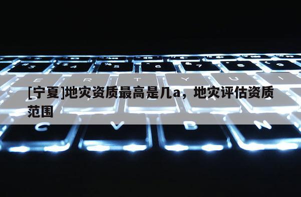 [寧夏]地災(zāi)資質(zhì)最高是幾a，地災(zāi)評估資質(zhì)范圍