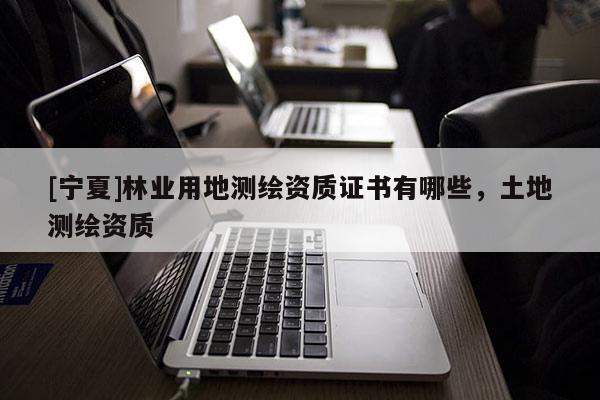 [寧夏]林業(yè)用地測繪資質(zhì)證書有哪些，土地測繪資質(zhì)