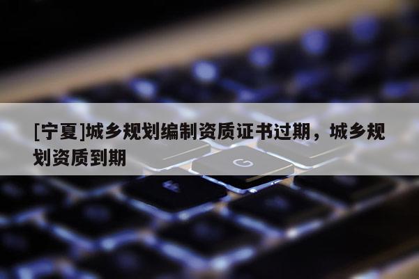 [寧夏]城鄉規劃編制資質證書過期，城鄉規劃資質到期