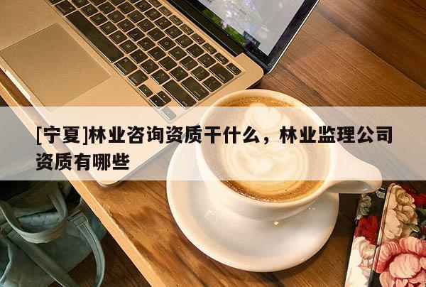 [寧夏]林業(yè)咨詢資質(zhì)干什么，林業(yè)監(jiān)理公司資質(zhì)有哪些