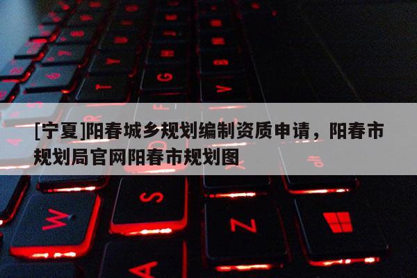 [寧夏]陽春城鄉規劃編制資質申請，陽春市規劃局官網陽春市規劃圖