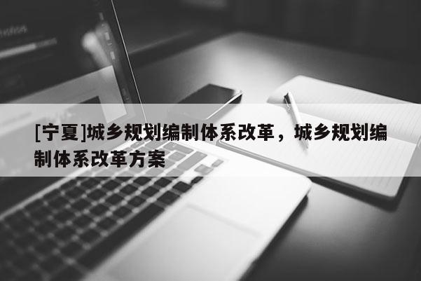 [寧夏]城鄉規劃編制體系改革，城鄉規劃編制體系改革方案