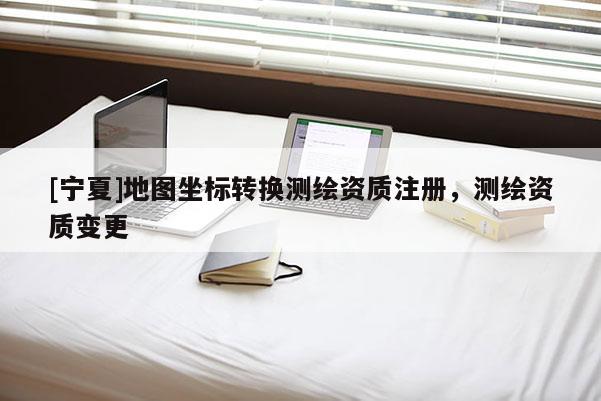 [寧夏]地圖坐標轉換測繪資質注冊，測繪資質變更