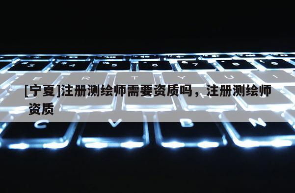 [寧夏]注冊測繪師需要資質嗎，注冊測繪師 資質