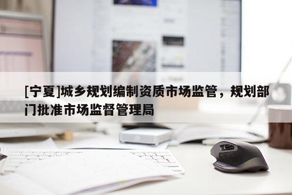 [寧夏]城鄉規劃編制資質市場監管，規劃部門批準市場監督管理局