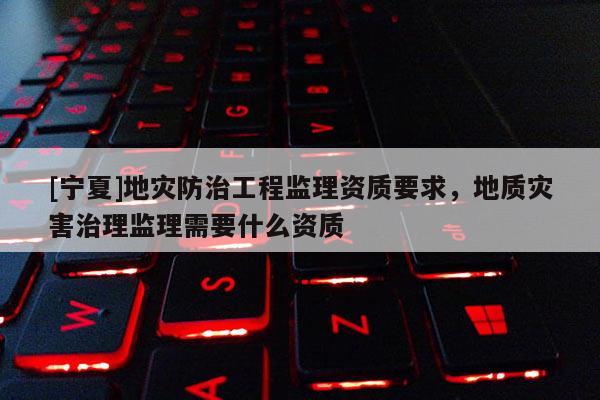 [寧夏]地災防治工程監理資質要求，地質災害治理監理需要什么資質