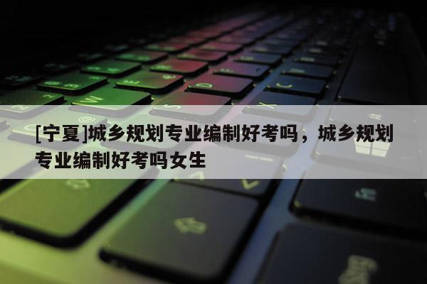 [寧夏]城鄉規劃專業編制好考嗎，城鄉規劃專業編制好考嗎女生