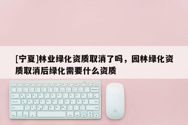 [寧夏]林業綠化資質取消了嗎，園林綠化資質取消后綠化需要什么資質