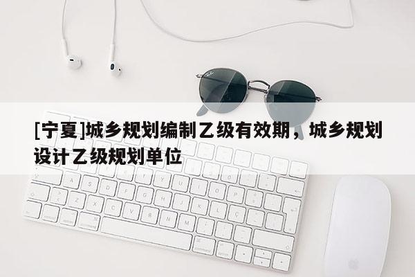 [寧夏]城鄉規劃編制乙級有效期，城鄉規劃設計乙級規劃單位