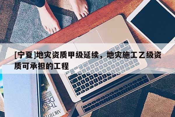 [寧夏]地災資質甲級延續，地災施工乙級資質可承擔的工程