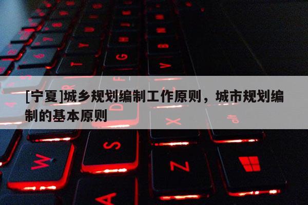 [寧夏]城鄉規劃編制工作原則，城市規劃編制的基本原則