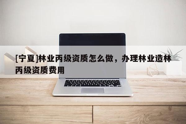[寧夏]林業丙級資質怎么做，辦理林業造林丙級資質費用
