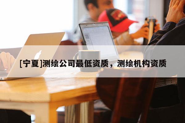 [寧夏]測繪公司最低資質，測繪機構資質