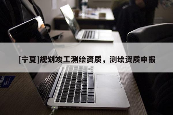 [寧夏]規(guī)劃竣工測繪資質(zhì)，測繪資質(zhì)申報