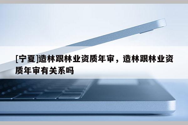 [寧夏]造林跟林業(yè)資質(zhì)年審，造林跟林業(yè)資質(zhì)年審有關(guān)系嗎