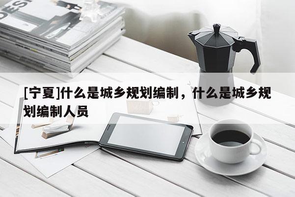 [寧夏]什么是城鄉規劃編制，什么是城鄉規劃編制人員