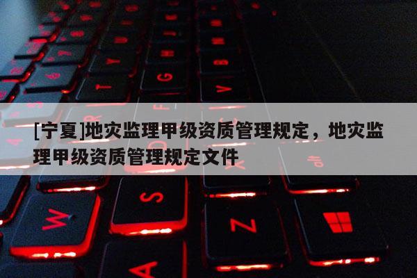 [寧夏]地災(zāi)監(jiān)理甲級(jí)資質(zhì)管理規(guī)定，地災(zāi)監(jiān)理甲級(jí)資質(zhì)管理規(guī)定文件