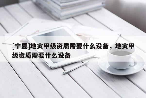 [寧夏]地災甲級資質需要什么設備，地災甲級資質需要什么設備