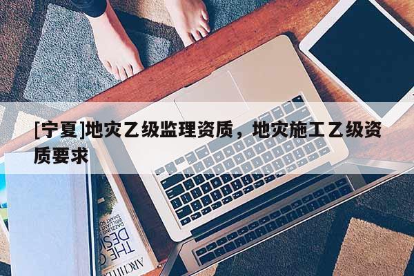 [寧夏]地災(zāi)乙級監(jiān)理資質(zhì)，地災(zāi)施工乙級資質(zhì)要求