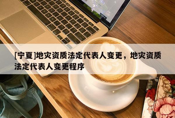 [寧夏]地災(zāi)資質(zhì)法定代表人變更，地災(zāi)資質(zhì)法定代表人變更程序