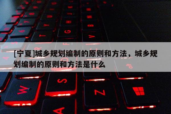 [寧夏]城鄉規劃編制的原則和方法，城鄉規劃編制的原則和方法是什么