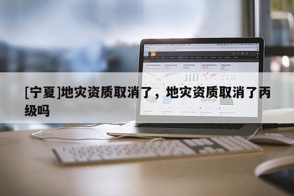 [寧夏]地災(zāi)資質(zhì)取消了，地災(zāi)資質(zhì)取消了丙級嗎