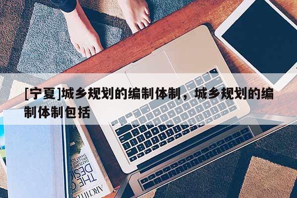 [寧夏]城鄉規劃的編制體制，城鄉規劃的編制體制包括