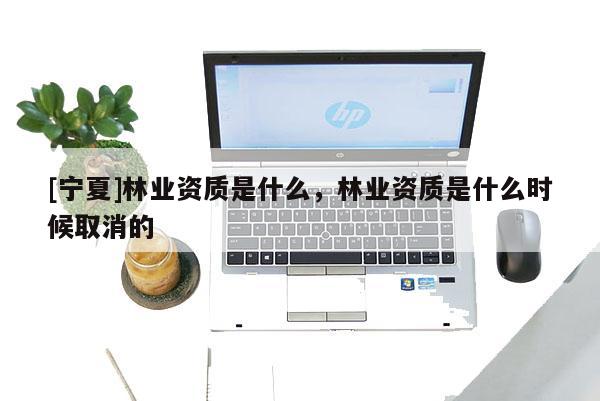 [寧夏]林業資質是什么，林業資質是什么時候取消的