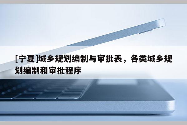 [寧夏]城鄉規劃編制與審批表，各類城鄉規劃編制和審批程序