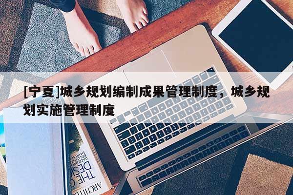 [寧夏]城鄉規劃編制成果管理制度，城鄉規劃實施管理制度