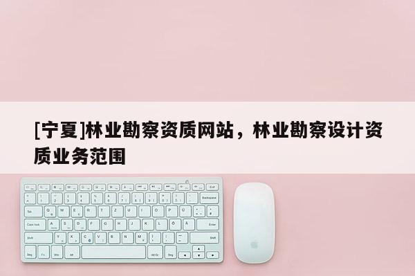 [寧夏]林業(yè)勘察資質(zhì)網(wǎng)站，林業(yè)勘察設(shè)計資質(zhì)業(yè)務(wù)范圍