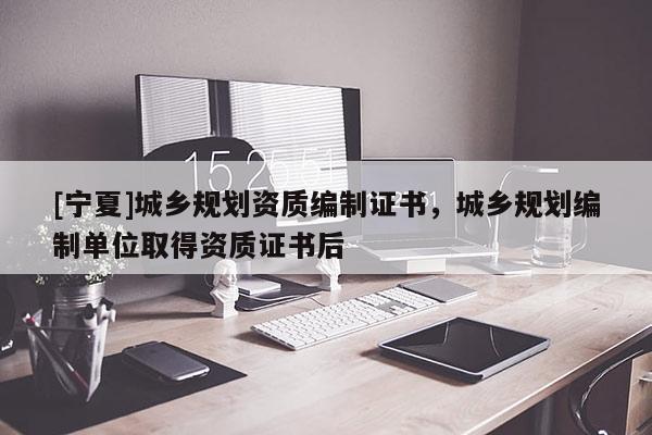 [寧夏]城鄉規劃資質編制證書，城鄉規劃編制單位取得資質證書后
