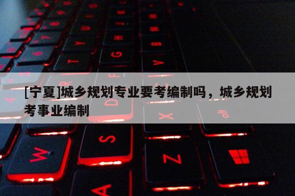 [寧夏]城鄉規劃專業要考編制嗎，城鄉規劃考事業編制