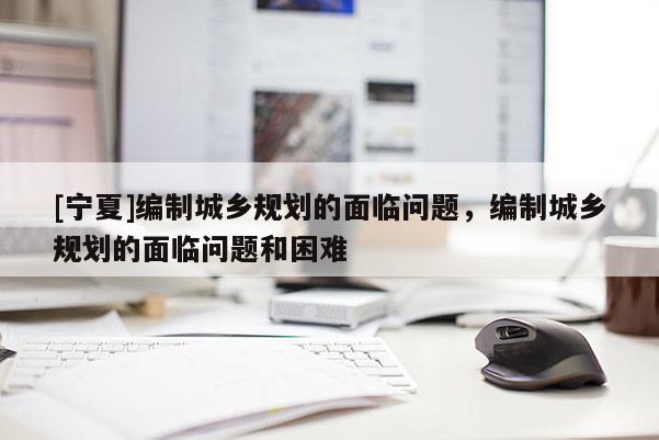 [寧夏]編制城鄉規劃的面臨問題，編制城鄉規劃的面臨問題和困難