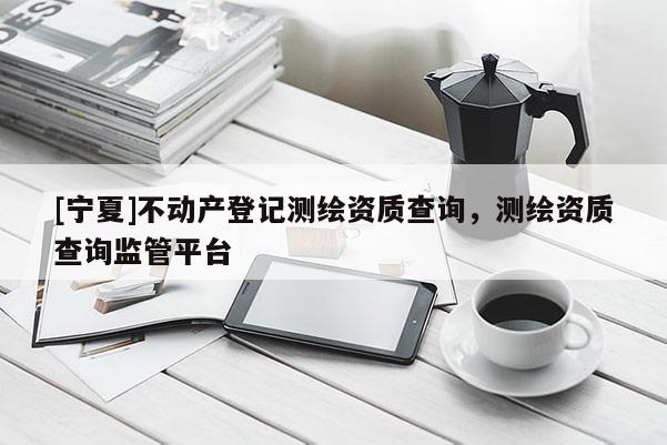 [寧夏]不動(dòng)產(chǎn)登記測(cè)繪資質(zhì)查詢，測(cè)繪資質(zhì)查詢監(jiān)管平臺(tái)