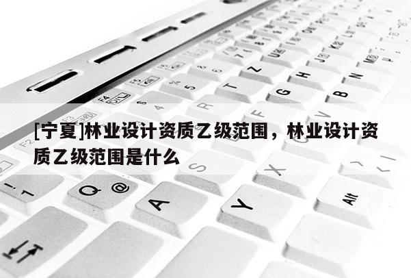 [寧夏]林業設計資質乙級范圍，林業設計資質乙級范圍是什么