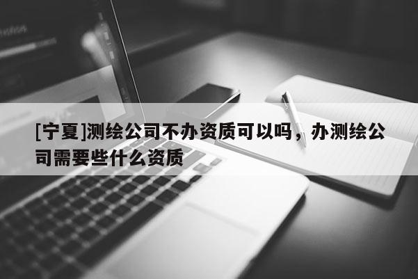[寧夏]測繪公司不辦資質(zhì)可以嗎，辦測繪公司需要些什么資質(zhì)
