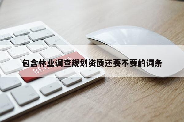 包含林業(yè)調(diào)查規(guī)劃資質(zhì)還要不要的詞條