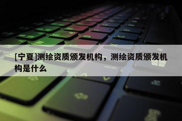 [寧夏]測繪資質頒發機構，測繪資質頒發機構是什么