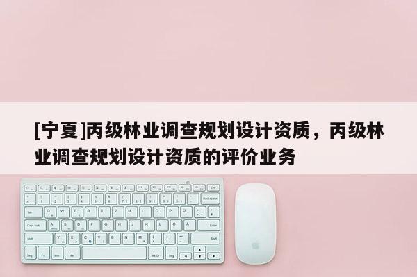 [寧夏]丙級林業調查規劃設計資質，丙級林業調查規劃設計資質的評價業務