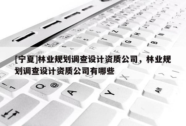 [寧夏]林業(yè)規(guī)劃調查設計資質公司，林業(yè)規(guī)劃調查設計資質公司有哪些
