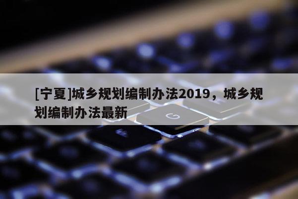 [寧夏]城鄉規劃編制辦法2019，城鄉規劃編制辦法最新
