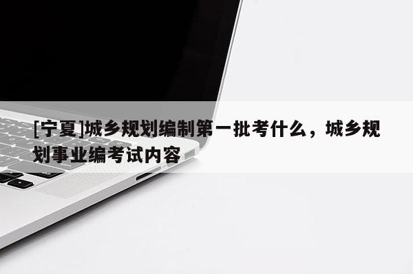 [寧夏]城鄉規劃編制第一批考什么，城鄉規劃事業編考試內容