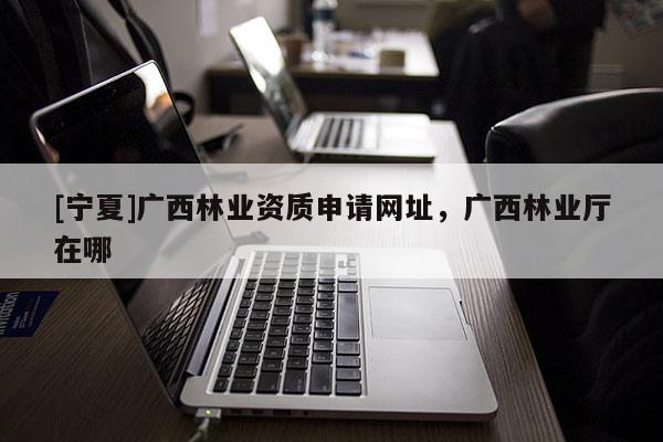 [寧夏]廣西林業資質申請網址，廣西林業廳在哪