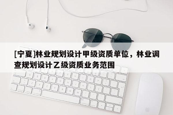[寧夏]林業(yè)規(guī)劃設(shè)計(jì)甲級(jí)資質(zhì)單位，林業(yè)調(diào)查規(guī)劃設(shè)計(jì)乙級(jí)資質(zhì)業(yè)務(wù)范圍