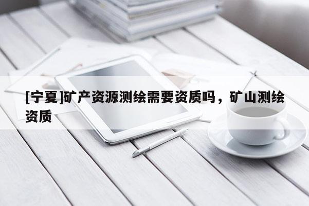 [寧夏]礦產資源測繪需要資質嗎，礦山測繪資質