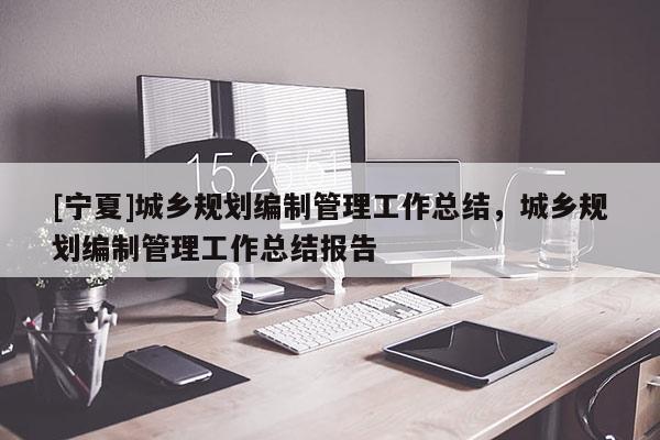 [寧夏]城鄉規劃編制管理工作總結，城鄉規劃編制管理工作總結報告